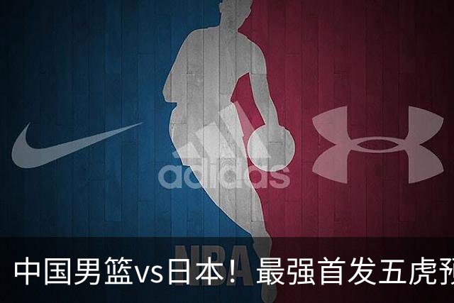 中国男篮vs日本！最强首发五虎预测：郭士强大变阵，三新星领衔